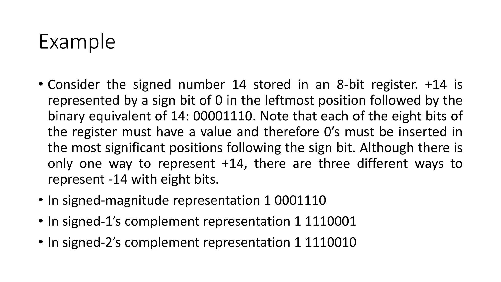 Example
• Consider the signed number 14 stored in an 8-bit register. +14 is
represented by a sign bit of 0 in the leftmost position followed by the
binary equivalent of 14: 00001110. Note that each of the eight bits of
the register must have a value and therefore 0’s must be inserted in
the most significant positions following the sign bit. Although there is
only one way to represent +14, there are three different ways to
represent -14 with eight bits.
• In signed-magnitude representation 1 0001110
• In signed-1’s complement representation 1 1110001
• In signed-2’s complement representation 1 1110010
 