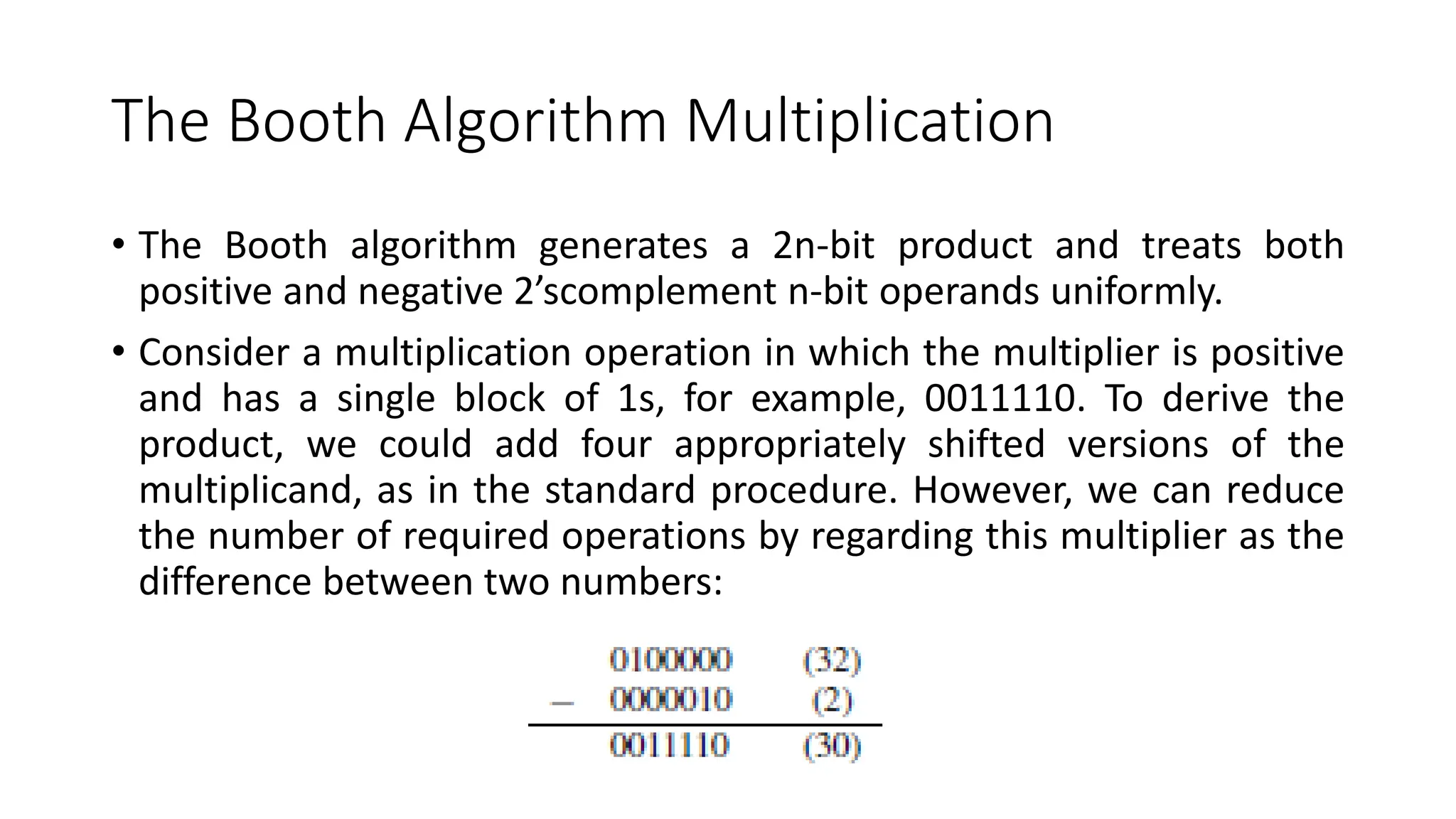 The Booth Algorithm Multiplication
• The Booth algorithm generates a 2n-bit product and treats both
positive and negative 2’scomplement n-bit operands uniformly.
• Consider a multiplication operation in which the multiplier is positive
and has a single block of 1s, for example, 0011110. To derive the
product, we could add four appropriately shifted versions of the
multiplicand, as in the standard procedure. However, we can reduce
the number of required operations by regarding this multiplier as the
difference between two numbers:
 