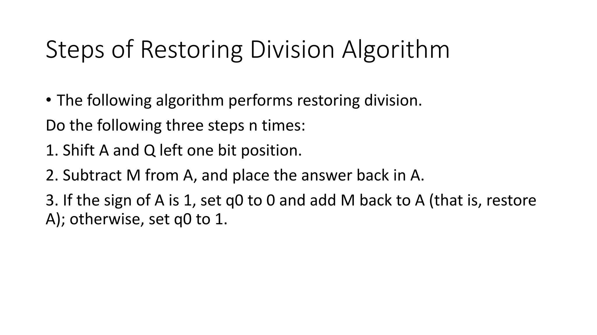 Steps of Restoring Division Algorithm
• The following algorithm performs restoring division.
Do the following three steps n times:
1. Shift A and Q left one bit position.
2. Subtract M from A, and place the answer back in A.
3. If the sign of A is 1, set q0 to 0 and add M back to A (that is, restore
A); otherwise, set q0 to 1.
 
