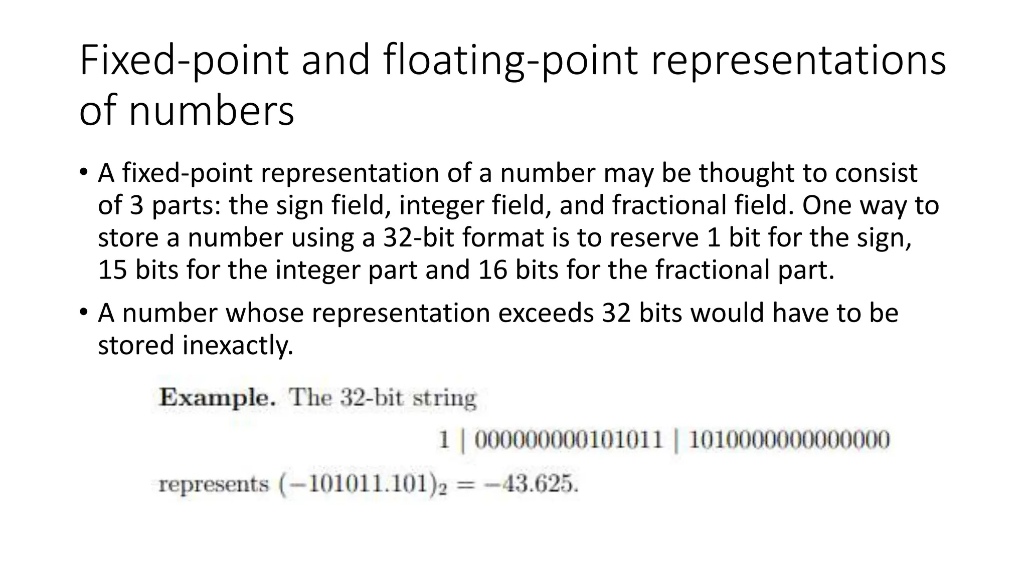Fixed-point and floating-point representations
of numbers
• A fixed-point representation of a number may be thought to consist
of 3 parts: the sign field, integer field, and fractional field. One way to
store a number using a 32-bit format is to reserve 1 bit for the sign,
15 bits for the integer part and 16 bits for the fractional part.
• A number whose representation exceeds 32 bits would have to be
stored inexactly.
 