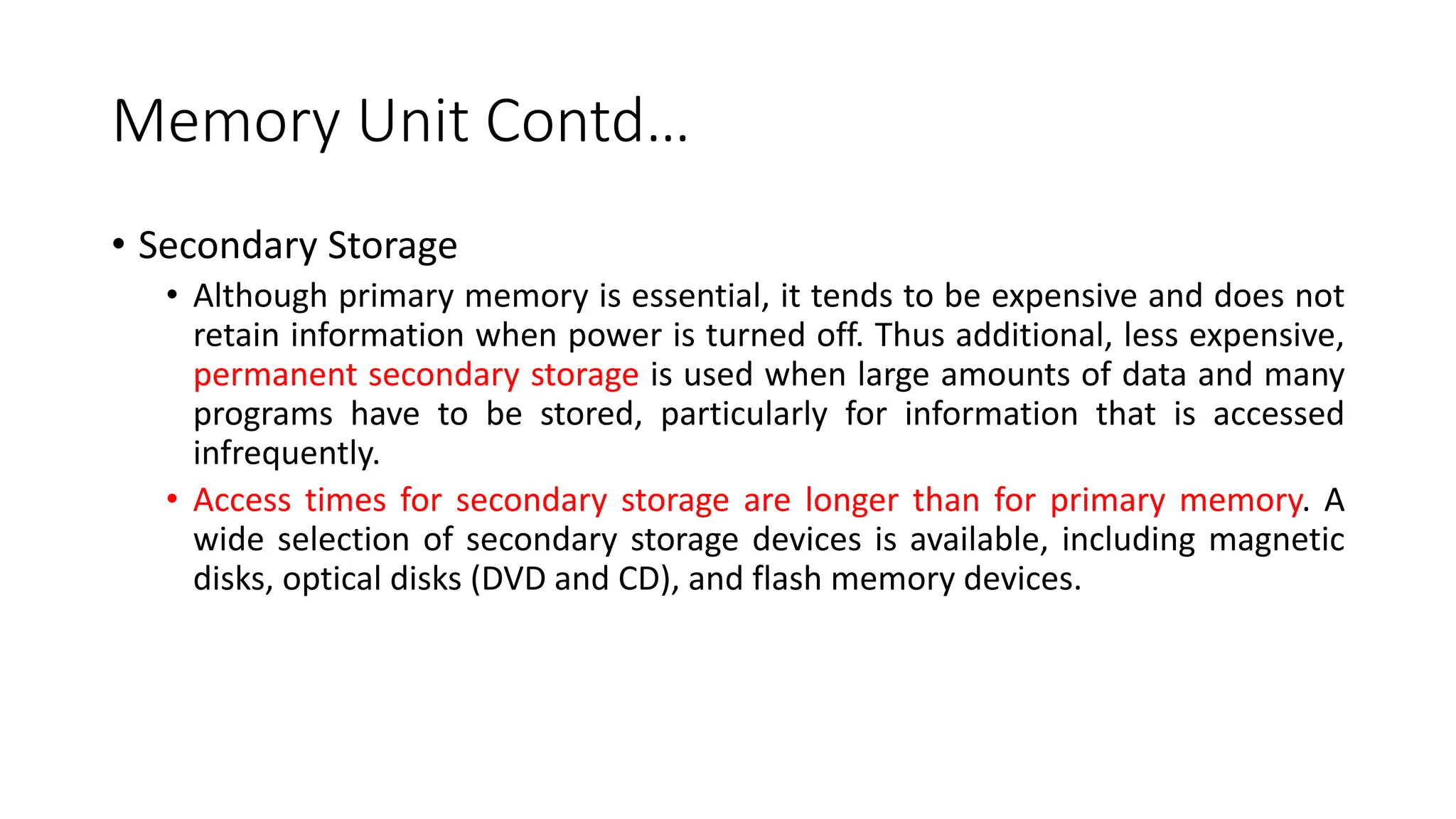 Memory Unit Contd…
• Secondary Storage
• Although primary memory is essential, it tends to be expensive and does not
retain information when power is turned off. Thus additional, less expensive,
permanent secondary storage is used when large amounts of data and many
programs have to be stored, particularly for information that is accessed
infrequently.
• Access times for secondary storage are longer than for primary memory. A
wide selection of secondary storage devices is available, including magnetic
disks, optical disks (DVD and CD), and flash memory devices.
 