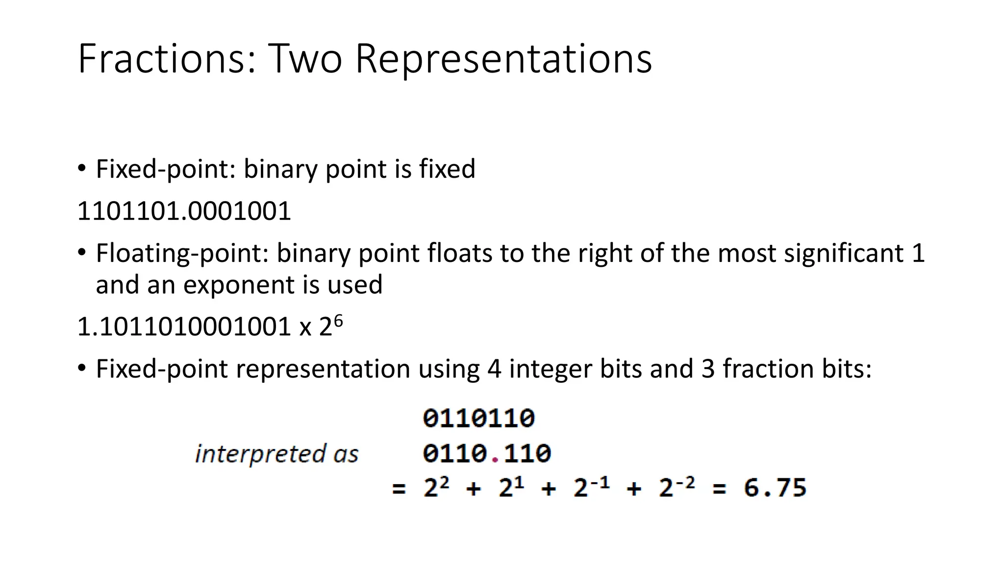Fractions: Two Representations
• Fixed-point: binary point is fixed
1101101.0001001
• Floating-point: binary point floats to the right of the most significant 1
and an exponent is used
1.1011010001001 x 26
• Fixed-point representation using 4 integer bits and 3 fraction bits:
 