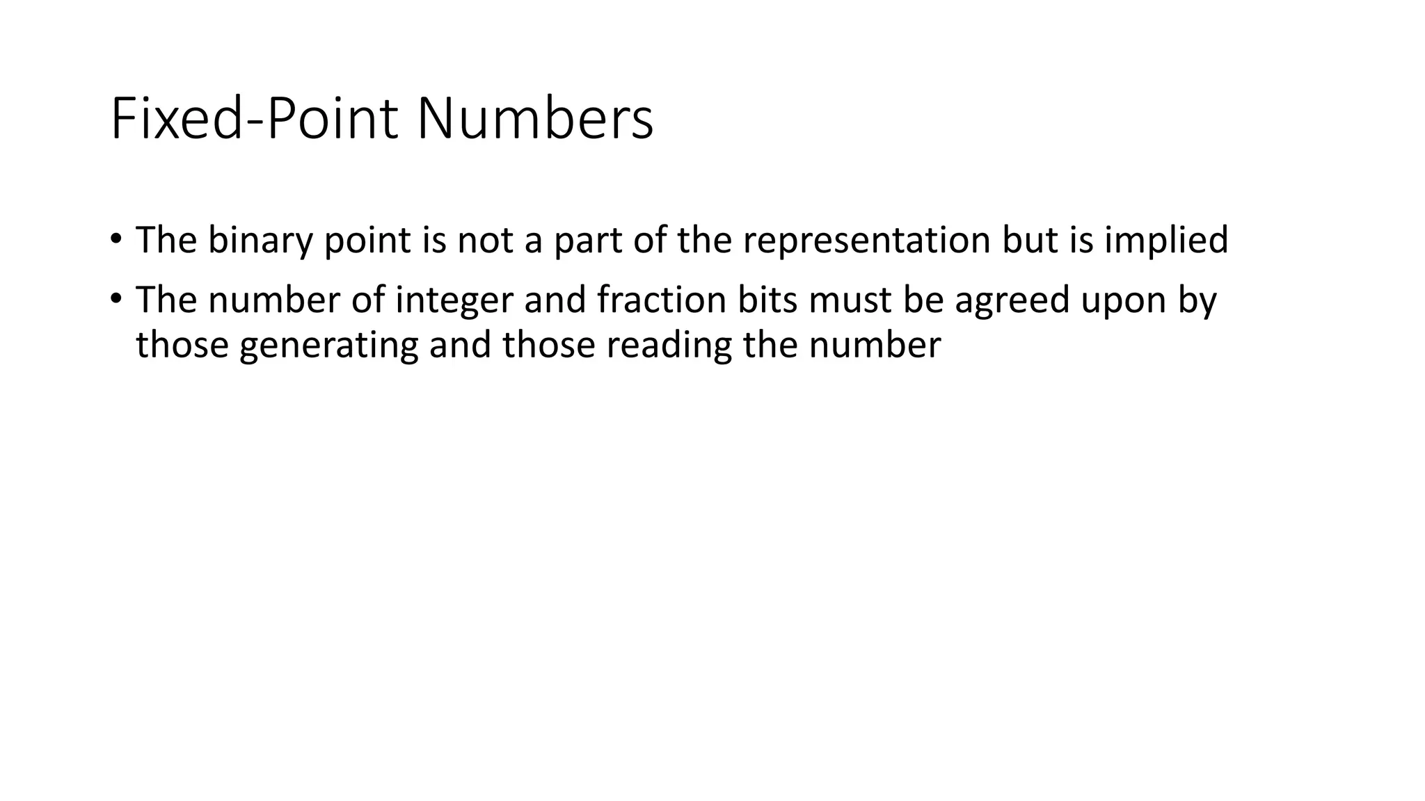 Fixed-Point Numbers
• The binary point is not a part of the representation but is implied
• The number of integer and fraction bits must be agreed upon by
those generating and those reading the number
 