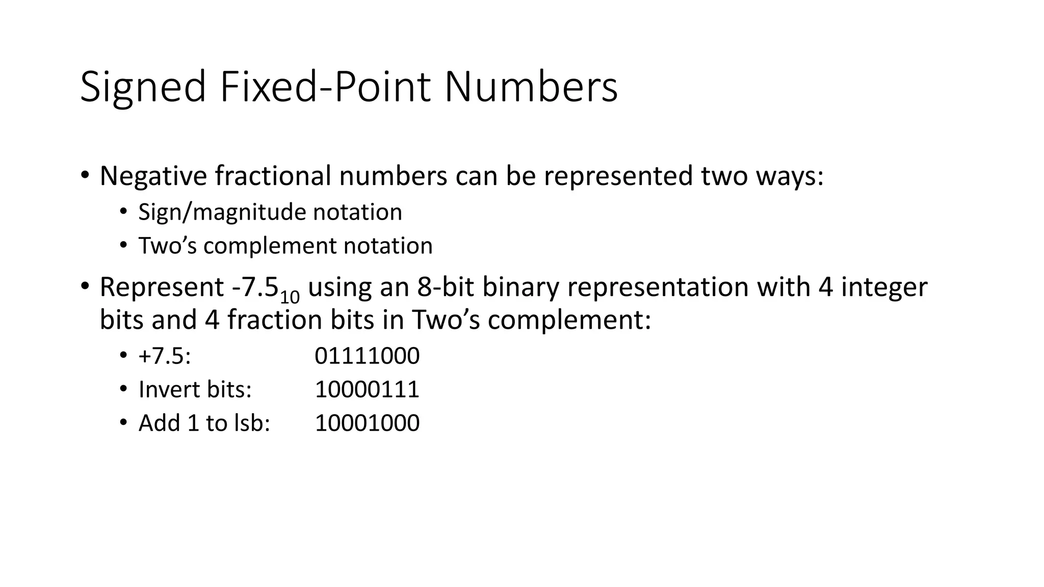 Signed Fixed-Point Numbers
• Negative fractional numbers can be represented two ways:
• Sign/magnitude notation
• Two’s complement notation
• Represent -7.510 using an 8-bit binary representation with 4 integer
bits and 4 fraction bits in Two’s complement:
• +7.5: 01111000
• Invert bits: 10000111
• Add 1 to lsb: 10001000
 