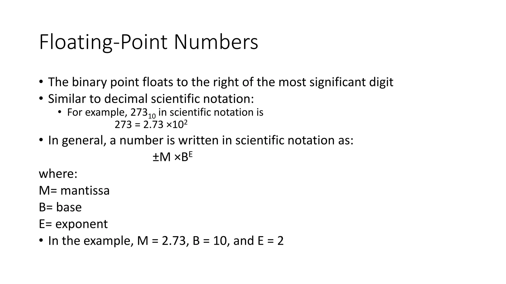Floating-Point Numbers
• The binary point floats to the right of the most significant digit
• Similar to decimal scientific notation:
• For example, 27310 in scientific notation is
273 = 2.73 ×102
• In general, a number is written in scientific notation as:
±M ×BE
where:
M= mantissa
B= base
E= exponent
• In the example, M = 2.73, B = 10, and E = 2
 