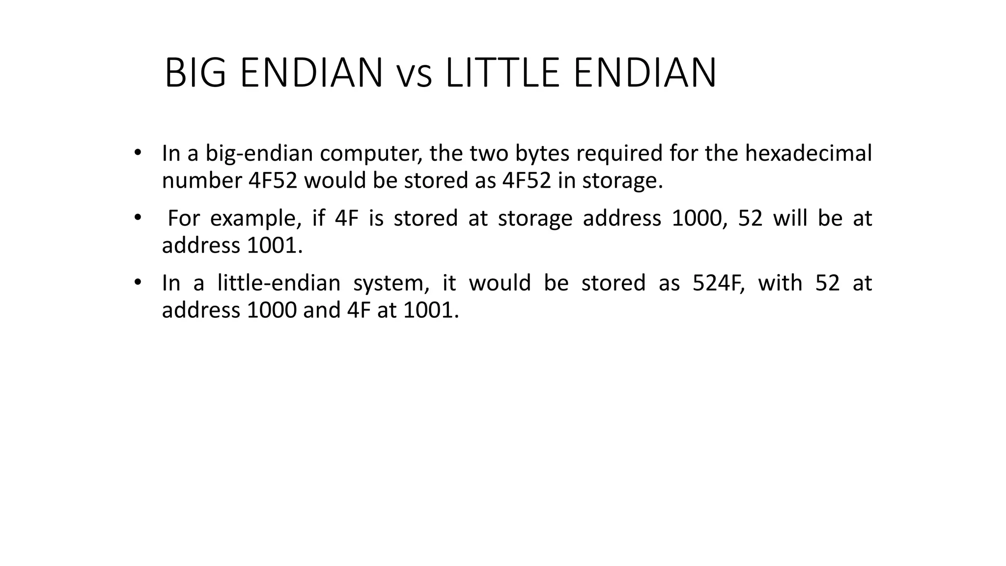BIG ENDIAN vs LITTLE ENDIAN
• In a big-endian computer, the two bytes required for the hexadecimal
number 4F52 would be stored as 4F52 in storage.
• For example, if 4F is stored at storage address 1000, 52 will be at
address 1001.
• In a little-endian system, it would be stored as 524F, with 52 at
address 1000 and 4F at 1001.
 