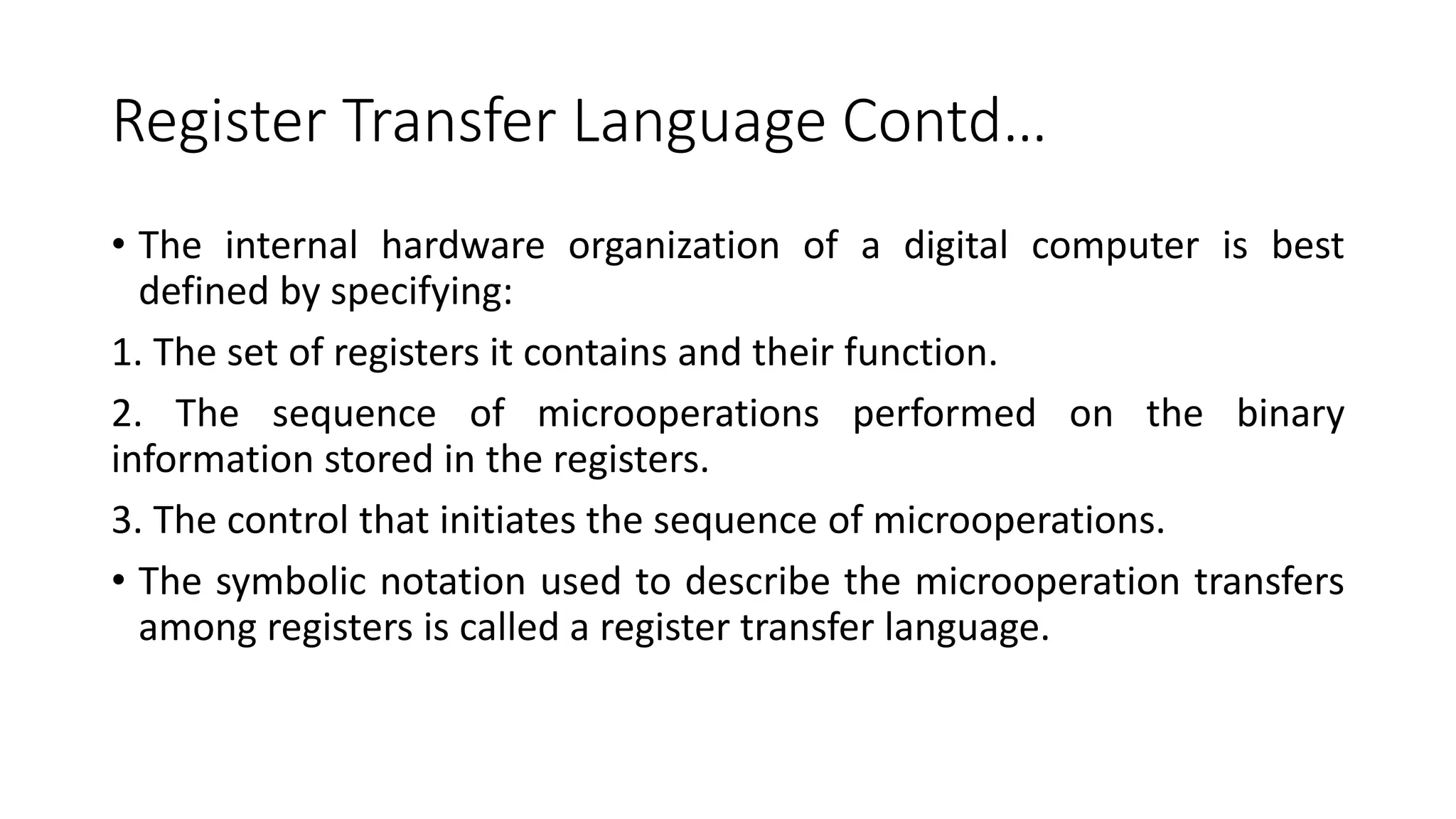 Register Transfer Language Contd…
• The internal hardware organization of a digital computer is best
defined by specifying:
1. The set of registers it contains and their function.
2. The sequence of microoperations performed on the binary
information stored in the registers.
3. The control that initiates the sequence of microoperations.
• The symbolic notation used to describe the microoperation transfers
among registers is called a register transfer language.
 