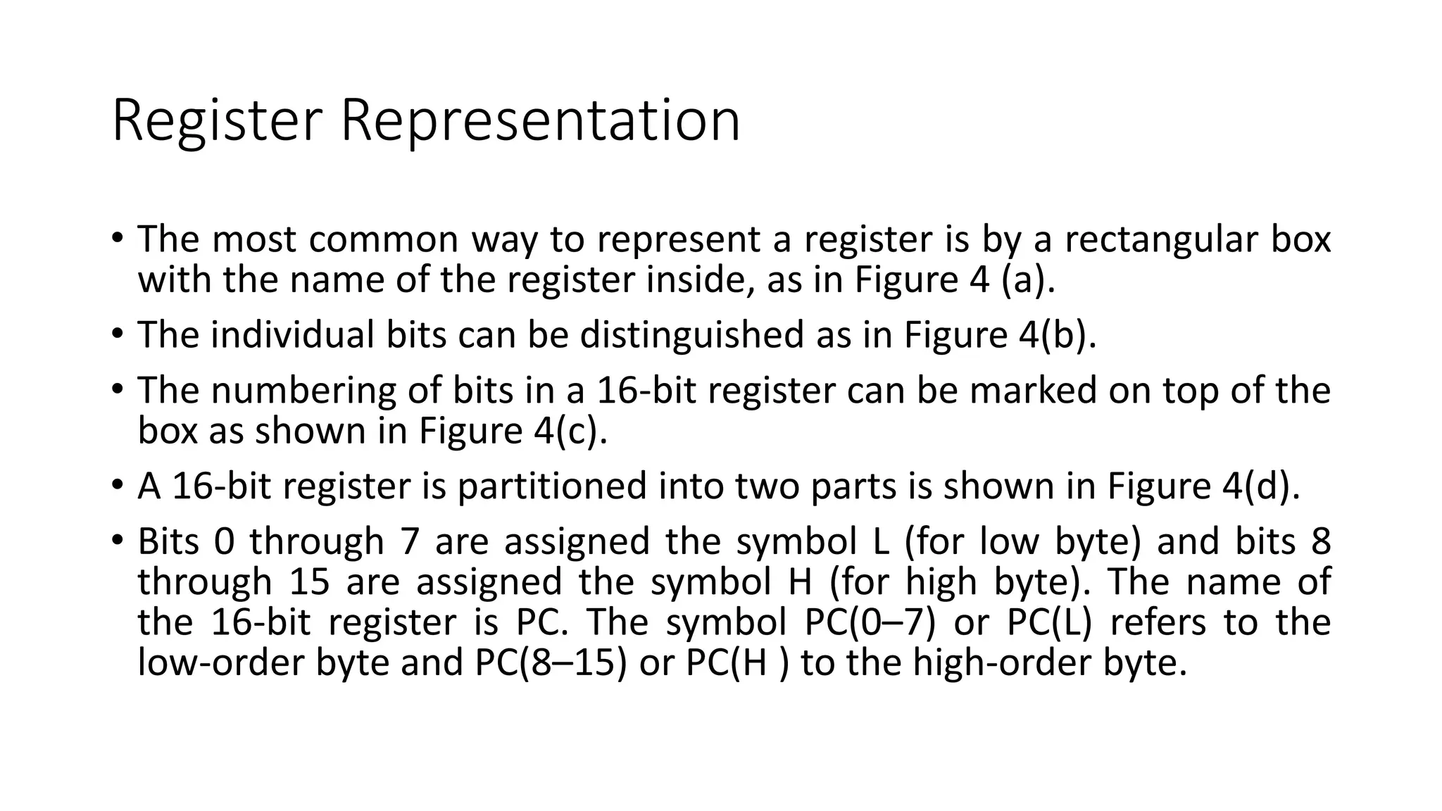 Register Representation
• The most common way to represent a register is by a rectangular box
with the name of the register inside, as in Figure 4 (a).
• The individual bits can be distinguished as in Figure 4(b).
• The numbering of bits in a 16-bit register can be marked on top of the
box as shown in Figure 4(c).
• A 16-bit register is partitioned into two parts is shown in Figure 4(d).
• Bits 0 through 7 are assigned the symbol L (for low byte) and bits 8
through 15 are assigned the symbol H (for high byte). The name of
the 16-bit register is PC. The symbol PC(0–7) or PC(L) refers to the
low-order byte and PC(8–15) or PC(H ) to the high-order byte.
 