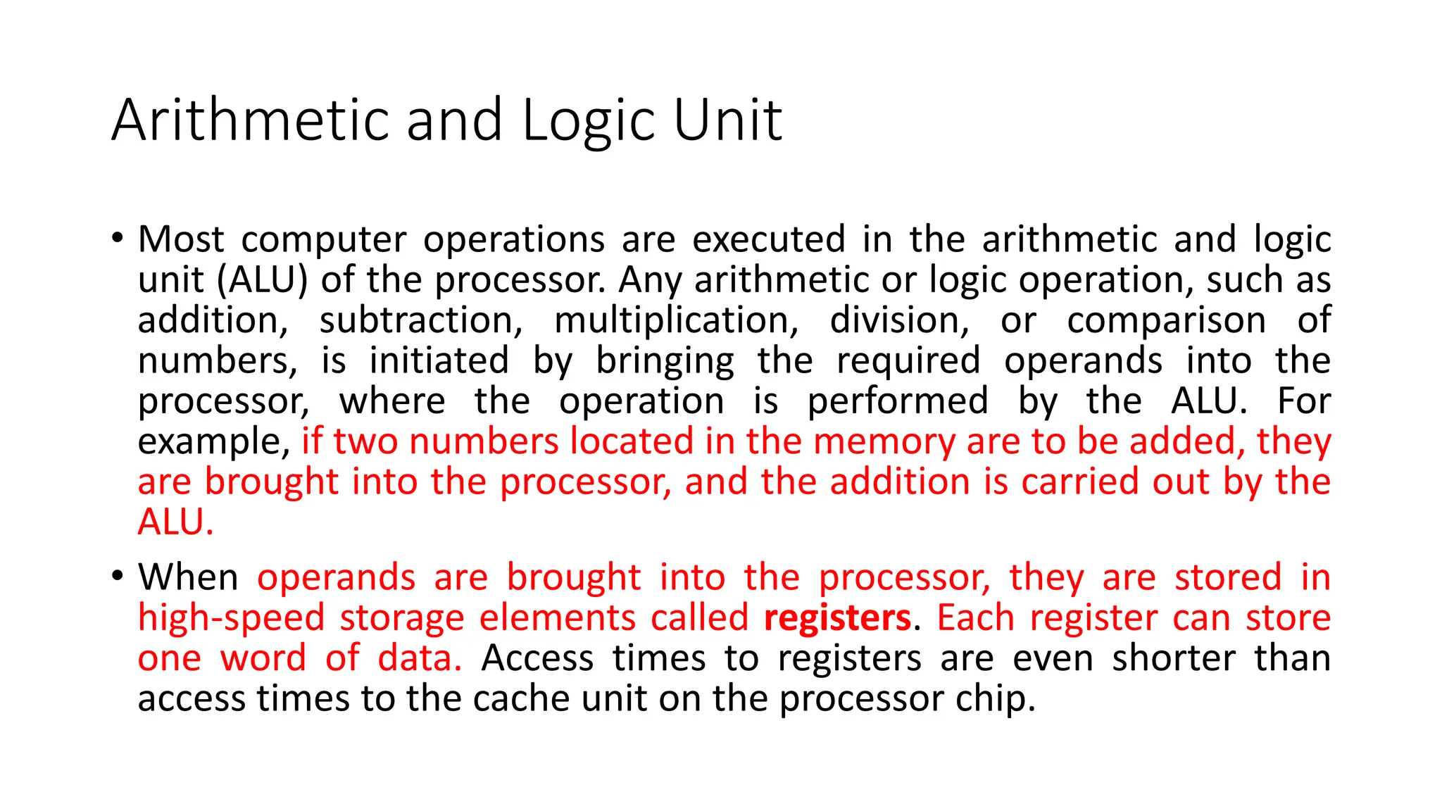 Arithmetic and Logic Unit
• Most computer operations are executed in the arithmetic and logic
unit (ALU) of the processor. Any arithmetic or logic operation, such as
addition, subtraction, multiplication, division, or comparison of
numbers, is initiated by bringing the required operands into the
processor, where the operation is performed by the ALU. For
example, if two numbers located in the memory are to be added, they
are brought into the processor, and the addition is carried out by the
ALU.
• When operands are brought into the processor, they are stored in
high-speed storage elements called registers. Each register can store
one word of data. Access times to registers are even shorter than
access times to the cache unit on the processor chip.
 