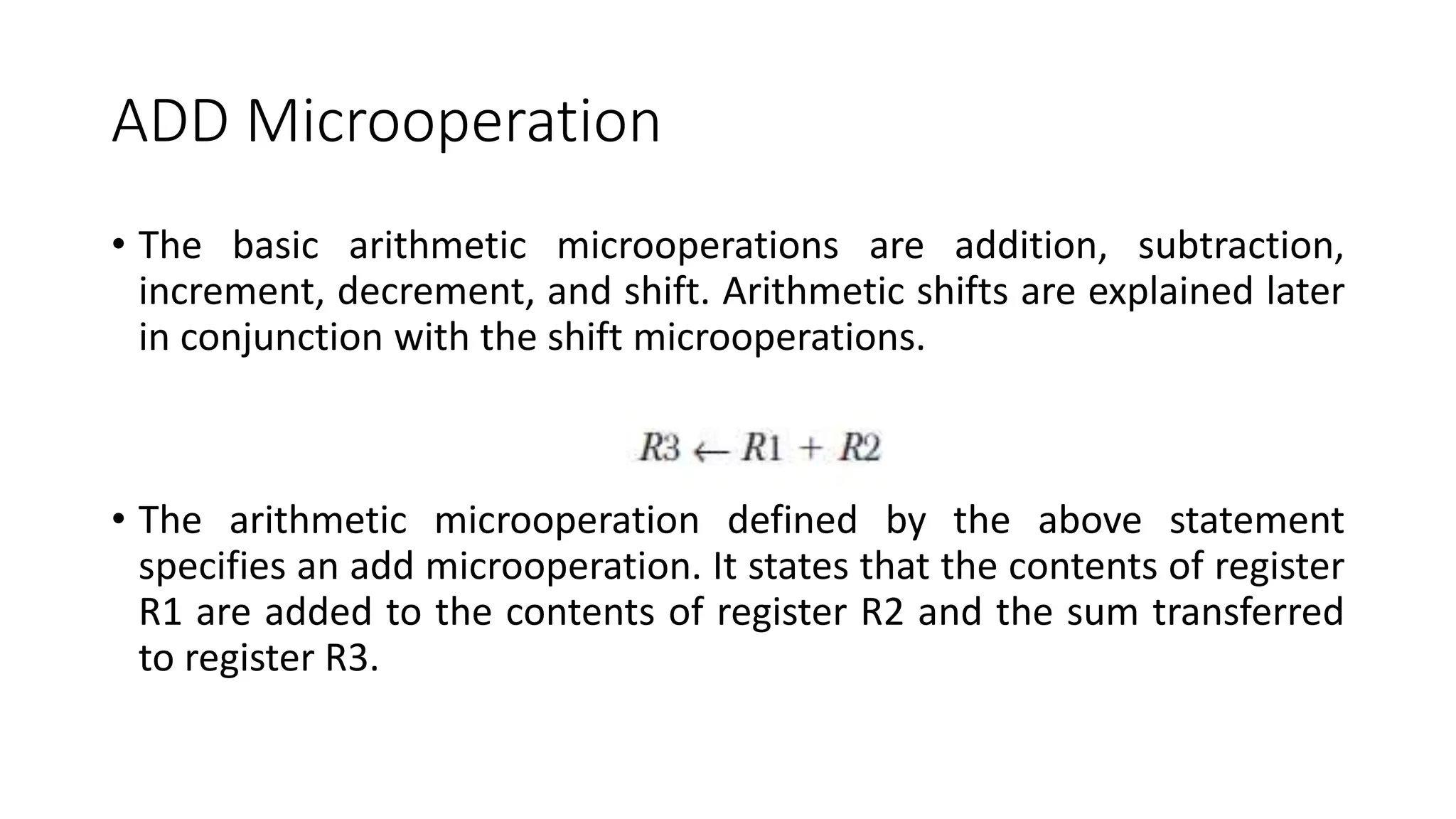 ADD Microoperation
• The basic arithmetic microoperations are addition, subtraction,
increment, decrement, and shift. Arithmetic shifts are explained later
in conjunction with the shift microoperations.
• The arithmetic microoperation defined by the above statement
specifies an add microoperation. It states that the contents of register
R1 are added to the contents of register R2 and the sum transferred
to register R3.
 