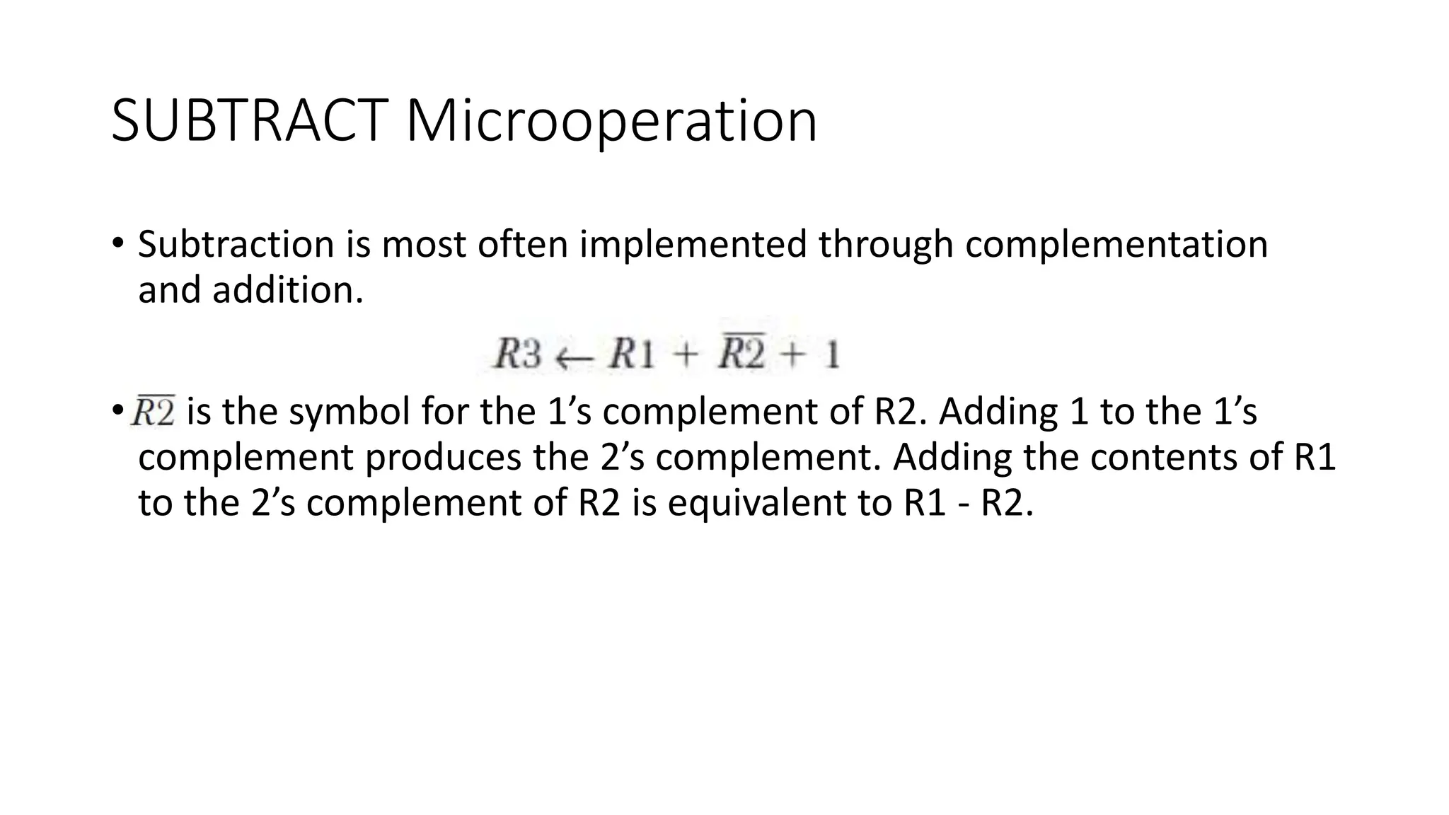 SUBTRACT Microoperation
• Subtraction is most often implemented through complementation
and addition.
• is the symbol for the 1’s complement of R2. Adding 1 to the 1’s
complement produces the 2’s complement. Adding the contents of R1
to the 2’s complement of R2 is equivalent to R1 - R2.
 