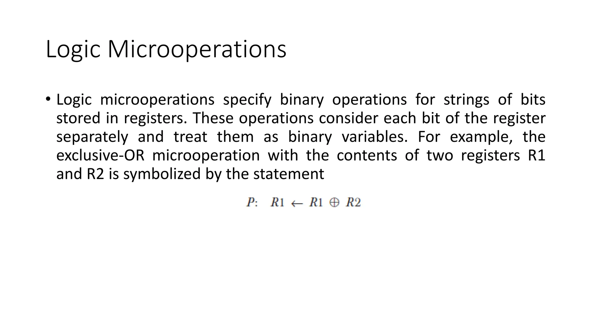 Logic Microoperations
• Logic microoperations specify binary operations for strings of bits
stored in registers. These operations consider each bit of the register
separately and treat them as binary variables. For example, the
exclusive-OR microoperation with the contents of two registers R1
and R2 is symbolized by the statement
 
