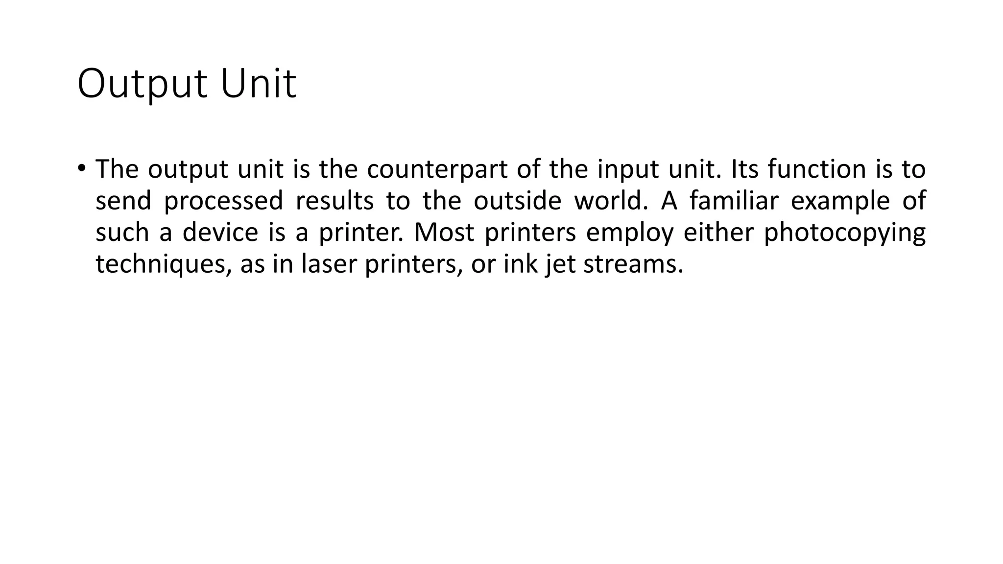 Output Unit
• The output unit is the counterpart of the input unit. Its function is to
send processed results to the outside world. A familiar example of
such a device is a printer. Most printers employ either photocopying
techniques, as in laser printers, or ink jet streams.
 