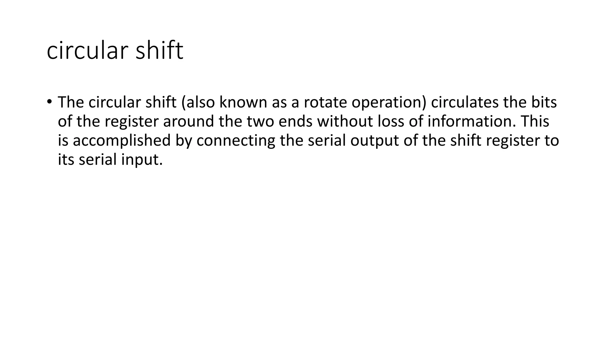 circular shift
• The circular shift (also known as a rotate operation) circulates the bits
of the register around the two ends without loss of information. This
is accomplished by connecting the serial output of the shift register to
its serial input.
 