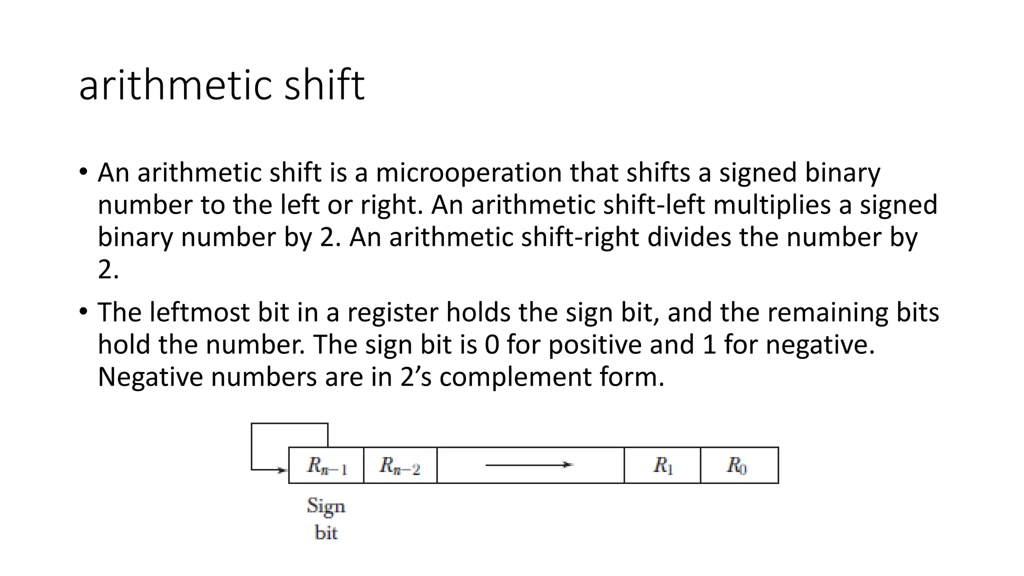 arithmetic shift
• An arithmetic shift is a microoperation that shifts a signed binary
number to the left or right. An arithmetic shift-left multiplies a signed
binary number by 2. An arithmetic shift-right divides the number by
2.
• The leftmost bit in a register holds the sign bit, and the remaining bits
hold the number. The sign bit is 0 for positive and 1 for negative.
Negative numbers are in 2’s complement form.
 