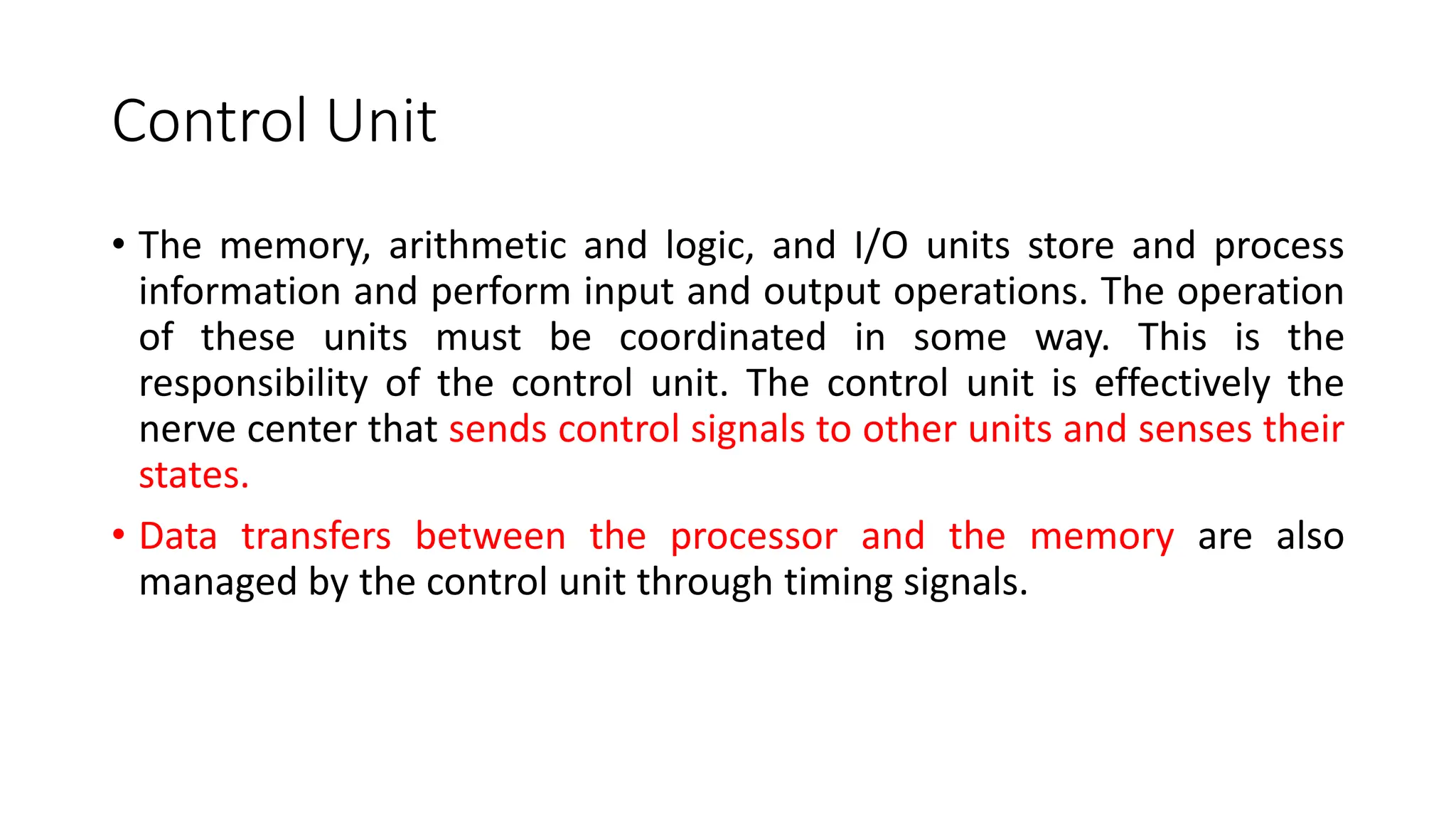 Control Unit
• The memory, arithmetic and logic, and I/O units store and process
information and perform input and output operations. The operation
of these units must be coordinated in some way. This is the
responsibility of the control unit. The control unit is effectively the
nerve center that sends control signals to other units and senses their
states.
• Data transfers between the processor and the memory are also
managed by the control unit through timing signals.
 