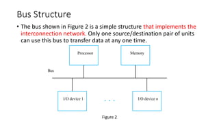 Bus Structure
• The bus shown in Figure 2 is a simple structure that implements the
interconnection network. Only one source/destination pair of units
can use this bus to transfer data at any one time.
Bus
I/O device n
I/O device 1
Memory
Processor
Figure 2
 