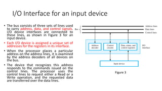 I/O Interface for an input device
• The bus consists of three sets of lines used
to carry address, data, and control signals.
I/O device interfaces are connected to
these lines, as shown in Figure 3 for an
input device.
• Each I/O device is assigned a unique set of
addresses for the registers in its interface.
• When the processor places a particular
address on the address lines, it is examined
by the address decoders of all devices on
the bus.
• The device that recognizes this address
responds to the commands issued on the
control lines. The processor uses the
control lines to request either a Read or a
Write operation, and the requested data
are transferred over the data lines.
Figure 3
 
