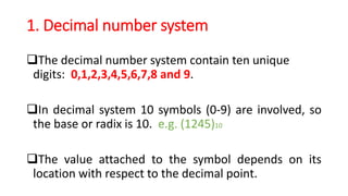 1. Decimal number system
The decimal number system contain ten unique
digits: 0,1,2,3,4,5,6,7,8 and 9.
In decimal system 10 symbols (0-9) are involved, so
the base or radix is 10. e.g. (1245)10
The value attached to the symbol depends on its
location with respect to the decimal point.
 