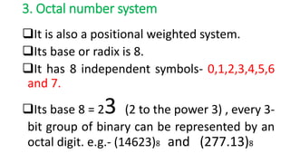 3. Octal number system
It is also a positional weighted system.
Its base or radix is 8.
It has 8 independent symbols- 0,1,2,3,4,5,6
and 7.
Its base 8 = 23 (2 to the power 3) , every 3-
bit group of binary can be represented by an
octal digit. e.g.- (14623)8 and (277.13)8
 