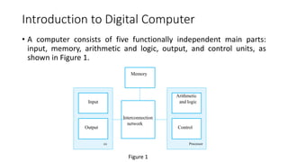 Introduction to Digital Computer
• A computer consists of five functionally independent main parts:
input, memory, arithmetic and logic, output, and control units, as
shown in Figure 1.
Processor
Control
Arithmetic
and logic
Interconnection
network
Memory
I/O
Output
Input
Figure 1
 