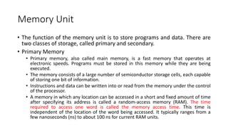 Memory Unit
• The function of the memory unit is to store programs and data. There are
two classes of storage, called primary and secondary.
• Primary Memory
• Primary memory, also called main memory, is a fast memory that operates at
electronic speeds. Programs must be stored in this memory while they are being
executed.
• The memory consists of a large number of semiconductor storage cells, each capable
of storing one bit of information.
• Instructions and data can be written into or read from the memory under the control
of the processor.
• A memory in which any location can be accessed in a short and fixed amount of time
after specifying its address is called a random-access memory (RAM). The time
required to access one word is called the memory access time. This time is
independent of the location of the word being accessed. It typically ranges from a
few nanoseconds (ns) to about 100 ns for current RAM units.
 