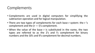 Complements
• Complements are used in digital computers for simplifying the
subtraction operation and for logical manipulation.
• There are two types of complements for each base r system: the r ’s
complement and the (r — l)’s complement.
• When the value of the base r is substituted in the name, the two
types are referred to as the 2’s and l’s complement for binary
numbers and the 10’s and 9’s complement for decimal numbers.
 