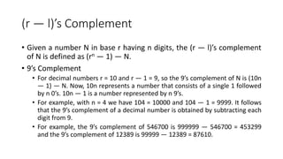 (r — l)’s Complement
• Given a number N in base r having n digits, the (r — l)’s complement
of N is defined as (rn — 1) — N.
• 9’s Complement
• For decimal numbers r = 10 and r — 1 = 9, so the 9’s complement of N is (10n
— 1) — N. Now, 10n represents a number that consists of a single 1 followed
by n 0’s. 10n — 1 is a number represented by n 9’s.
• For example, with n = 4 we have 104 = 10000 and 104 — 1 = 9999. It follows
that the 9’s complement of a decimal number is obtained by subtracting each
digit from 9.
• For example, the 9’s complement of 546700 is 999999 — 546700 = 453299
and the 9’s complement of 12389 is 99999 — 12389 = 87610.
 