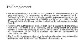 1’s Complement
• For binary numbers, r = 2 and r — 1 = 1, so the 1’s complement of N is (2n
—1) — N. Again, 2n is represented by a binary number that consists of a 1
followed by n 0’s. 2n — 1 is a binary number represented by n 1’s. For
example, with n = 4, we have 24 = (10000)2 and 24 — 1 = (1111)2. Thus the
1’s complement of a binary number is obtained by subtracting each digit
from 1.
• However, the subtraction of a binary digit from 1 causes the bit to change
from 0 to 1 or from 1 to 0. Therefore, the 1’s complement of a binary
number is formed by changing 1’s into 0’s and 0’s into 1’s. For example, the
1’s complement of 1011001 is 0100110 and the 1’s complement of
0001111 is 1110000.
• The (r — l)’s complement of octal or hexadecimal numbers are obtained by
subtracting each digit from 7 or F (decimal 15) respectively.
 