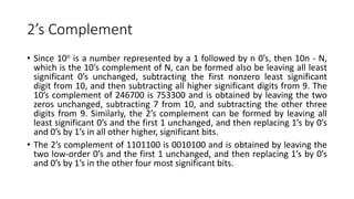 2’s Complement
• Since 10n is a number represented by a 1 followed by n 0’s, then 10n - N,
which is the 10’s complement of N, can be formed also be leaving all least
significant 0’s unchanged, subtracting the first nonzero least significant
digit from 10, and then subtracting all higher significant digits from 9. The
10’s complement of 246700 is 753300 and is obtained by leaving the two
zeros unchanged, subtracting 7 from 10, and subtracting the other three
digits from 9. Similarly, the 2’s complement can be formed by leaving all
least significant 0’s and the first 1 unchanged, and then replacing 1’s by 0’s
and 0’s by 1’s in all other higher, significant bits.
• The 2’s complement of 1101100 is 0010100 and is obtained by leaving the
two low-order 0’s and the first 1 unchanged, and then replacing 1’s by 0’s
and 0’s by 1’s in the other four most significant bits.
 