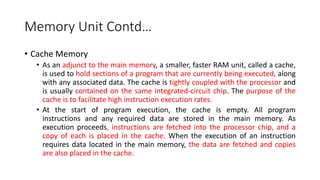 Memory Unit Contd…
• Cache Memory
• As an adjunct to the main memory, a smaller, faster RAM unit, called a cache,
is used to hold sections of a program that are currently being executed, along
with any associated data. The cache is tightly coupled with the processor and
is usually contained on the same integrated-circuit chip. The purpose of the
cache is to facilitate high instruction execution rates.
• At the start of program execution, the cache is empty. All program
instructions and any required data are stored in the main memory. As
execution proceeds, instructions are fetched into the processor chip, and a
copy of each is placed in the cache. When the execution of an instruction
requires data located in the main memory, the data are fetched and copies
are also placed in the cache.
 