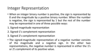 Integer Representation
• When an integer binary number is positive, the sign is represented by
0 and the magnitude by a positive binary number. When the number
is negative, the sign is represented by 1 but the rest of the number
may be represented in one of three possible ways:
1. Signed-magnitude representation
2. Signed-1’s complement representation
3. Signed 2’s complement representation
• The signed-magnitude representation of a negative number consists
of the magnitude and a negative sign. In the other two
representations, the negative number is represented in either the 1’s
or 2’s complement of its positive value.
 