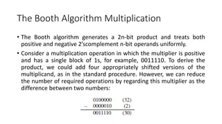 The Booth Algorithm Multiplication
• The Booth algorithm generates a 2n-bit product and treats both
positive and negative 2’scomplement n-bit operands uniformly.
• Consider a multiplication operation in which the multiplier is positive
and has a single block of 1s, for example, 0011110. To derive the
product, we could add four appropriately shifted versions of the
multiplicand, as in the standard procedure. However, we can reduce
the number of required operations by regarding this multiplier as the
difference between two numbers:
 