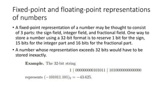 Fixed-point and floating-point representations
of numbers
• A fixed-point representation of a number may be thought to consist
of 3 parts: the sign field, integer field, and fractional field. One way to
store a number using a 32-bit format is to reserve 1 bit for the sign,
15 bits for the integer part and 16 bits for the fractional part.
• A number whose representation exceeds 32 bits would have to be
stored inexactly.
 