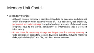 Memory Unit Contd…
• Secondary Storage
• Although primary memory is essential, it tends to be expensive and does not
retain information when power is turned off. Thus additional, less expensive,
permanent secondary storage is used when large amounts of data and many
programs have to be stored, particularly for information that is accessed
infrequently.
• Access times for secondary storage are longer than for primary memory. A
wide selection of secondary storage devices is available, including magnetic
disks, optical disks (DVD and CD), and flash memory devices.
 