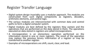 Register Transfer Language
• Digital system design invariably uses a modular approach. The modules are
constructed from such digital components as registers, decoders,
arithmetic elements, and control logic.
• The various modules are interconnected with common data and control
paths to form a digital computer system.
• Digital modules are best defined by the registers they contain and the
operations that are performed on the data stored in them. The operations
executed on data stored in registers are called microoperations.
• A microoperation is an elementary operation performed on the
information stored in one or more registers. The result of the operation
may replace the previous binary information of a register or may be
transferred to another register.
• Examples of microoperations are shift, count, clear, and load.
 