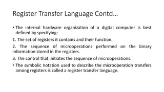 Register Transfer Language Contd…
• The internal hardware organization of a digital computer is best
defined by specifying:
1. The set of registers it contains and their function.
2. The sequence of microoperations performed on the binary
information stored in the registers.
3. The control that initiates the sequence of microoperations.
• The symbolic notation used to describe the microoperation transfers
among registers is called a register transfer language.
 