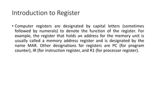 Introduction to Register
• Computer registers are designated by capital letters (sometimes
followed by numerals) to denote the function of the register. For
example, the register that holds an address for the memory unit is
usually called a memory address register and is designated by the
name MAR. Other designations for registers are PC (for program
counter), IR (for instruction register, and R1 (for processor register).
 