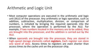 Arithmetic and Logic Unit
• Most computer operations are executed in the arithmetic and logic
unit (ALU) of the processor. Any arithmetic or logic operation, such as
addition, subtraction, multiplication, division, or comparison of
numbers, is initiated by bringing the required operands into the
processor, where the operation is performed by the ALU. For
example, if two numbers located in the memory are to be added, they
are brought into the processor, and the addition is carried out by the
ALU.
• When operands are brought into the processor, they are stored in
high-speed storage elements called registers. Each register can store
one word of data. Access times to registers are even shorter than
access times to the cache unit on the processor chip.
 