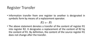 Register Transfer
• Information transfer from one register to another is designated in
symbolic form by means of a replacement operator.
• The above statement denotes a transfer of the content of register R1
into register R2. It designates a replacement of the content of R2 by
the content of R1. By definition, the content of the source register R1
does not change after the transfer.
 
