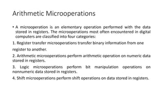 Arithmetic Microoperations
• A microoperation is an elementary operation performed with the data
stored in registers. The microoperations most often encountered in digital
computers are classified into four categories:
1. Register transfer microoperations transfer binary information from one
register to another.
2. Arithmetic microoperations perform arithmetic operation on numeric data
stored in registers.
3. Logic microoperations perform bit manipulation operations on
nonnumeric data stored in registers.
4. Shift microoperations perform shift operations on data stored in registers.
 