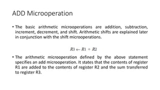 ADD Microoperation
• The basic arithmetic microoperations are addition, subtraction,
increment, decrement, and shift. Arithmetic shifts are explained later
in conjunction with the shift microoperations.
• The arithmetic microoperation defined by the above statement
specifies an add microoperation. It states that the contents of register
R1 are added to the contents of register R2 and the sum transferred
to register R3.
 