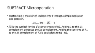 SUBTRACT Microoperation
• Subtraction is most often implemented through complementation
and addition.
• is the symbol for the 1’s complement of R2. Adding 1 to the 1’s
complement produces the 2’s complement. Adding the contents of R1
to the 2’s complement of R2 is equivalent to R1 - R2.
 
