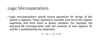 Logic Microoperations
• Logic microoperations specify binary operations for strings of bits
stored in registers. These operations consider each bit of the register
separately and treat them as binary variables. For example, the
exclusive-OR microoperation with the contents of two registers R1
and R2 is symbolized by the statement
 