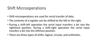 Shift Microoperations
• Shift microoperations are used for serial transfer of data.
• The contents of a register can be shifted to the left or the right.
• During a shift-left operation the serial input transfers a bit into the
rightmost position. During a shift-right operation the serial input
transfers a bit into the leftmost position.
• There are three types of shifts: logical, circular, and arithmetic.
 