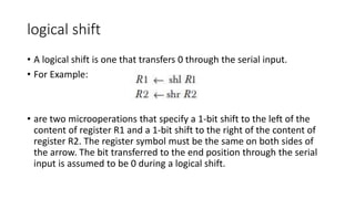 logical shift
• A logical shift is one that transfers 0 through the serial input.
• For Example:
• are two microoperations that specify a 1-bit shift to the left of the
content of register R1 and a 1-bit shift to the right of the content of
register R2. The register symbol must be the same on both sides of
the arrow. The bit transferred to the end position through the serial
input is assumed to be 0 during a logical shift.
 