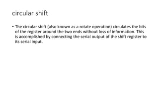 circular shift
• The circular shift (also known as a rotate operation) circulates the bits
of the register around the two ends without loss of information. This
is accomplished by connecting the serial output of the shift register to
its serial input.
 