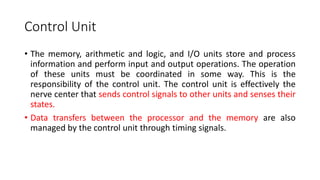Control Unit
• The memory, arithmetic and logic, and I/O units store and process
information and perform input and output operations. The operation
of these units must be coordinated in some way. This is the
responsibility of the control unit. The control unit is effectively the
nerve center that sends control signals to other units and senses their
states.
• Data transfers between the processor and the memory are also
managed by the control unit through timing signals.
 