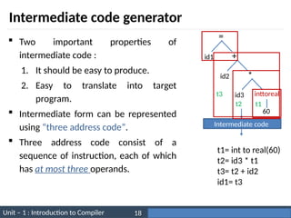 Unit – 1 : Introduction to Compiler Darshan Institute of Engineering & Technology
18
Intermediate code generator
 Two important properties of
intermediate code :
1. It should be easy to produce.
2. Easy to translate into target
program.
 Intermediate form can be represented
using “three address code”.
 Three address code consist of a
sequence of instruction, each of which
has at most three operands.
=
id1 +
id2 *
id3 inttoreal
60
Intermediate code
t1= int to real(60)
t2= id3 * t1
t3= t2 + id2
id1= t3
t1
t2
t3
 