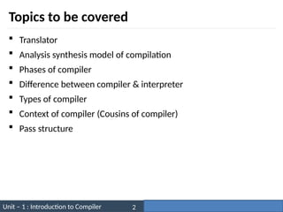 Unit – 1 : Introduction to Compiler Darshan Institute of Engineering & Technology
2
Topics to be covered
 Translator
 Analysis synthesis model of compilation
 Phases of compiler
 Difference between compiler & interpreter
 Types of compiler
 Context of compiler (Cousins of compiler)
 Pass structure
 